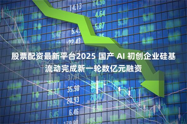 股票配資最新平臺(tái)2025 國(guó)產(chǎn) AI 初創(chuàng)企業(yè)硅基流動(dòng)完成新一輪數(shù)億元融資