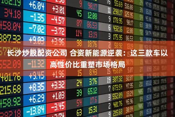 長(zhǎng)沙炒股配資公司 合資新能源逆襲：這三款車(chē)以高性價(jià)比重塑市場(chǎng)格局