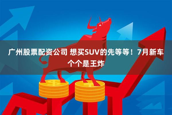 廣州股票配資公司 想買SUV的先等等！7月新車個(gè)個(gè)是王炸