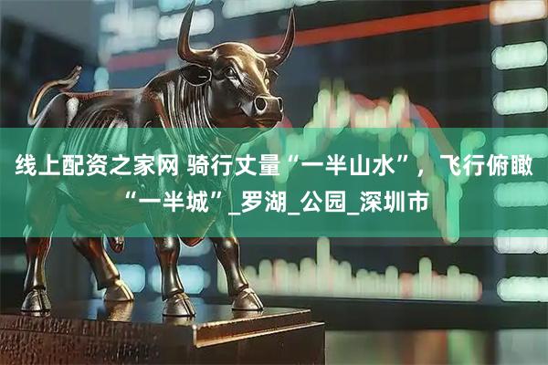 線上配資之家網(wǎng) 騎行丈量“一半山水”，飛行俯瞰“一半城”_羅湖_公園_深圳市