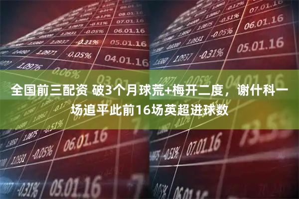 全國(guó)前三配資 破3個(gè)月球荒+梅開(kāi)二度，謝什科一場(chǎng)追平此前16場(chǎng)英超進(jìn)球數(shù)